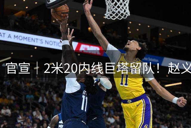 官宣｜2米20内线巨塔留队！赵义明续约湖北文旅男篮
