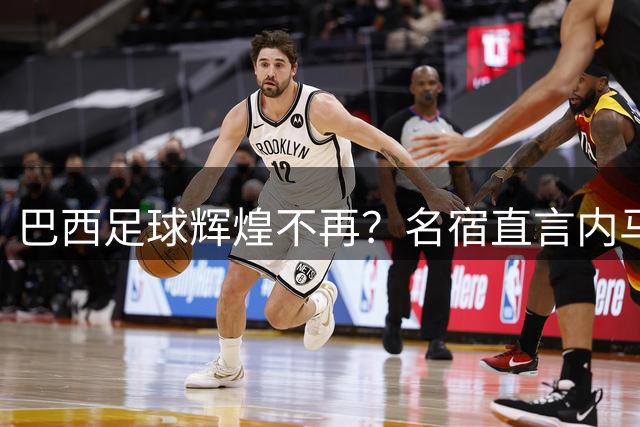 巴西足球辉煌不再？名宿直言内马尔后已无世界级球星