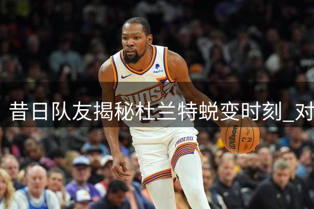 昔日队友揭秘杜兰特蜕变时刻 对阵麦迪觉醒进攻天赋