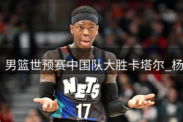 男篮世预赛中国队大胜卡塔尔 杨瀚森15+9表现亮眼