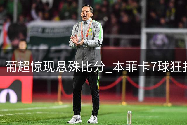 葡超惊现悬殊比分 本菲卡7球狂扫卡萨皮亚