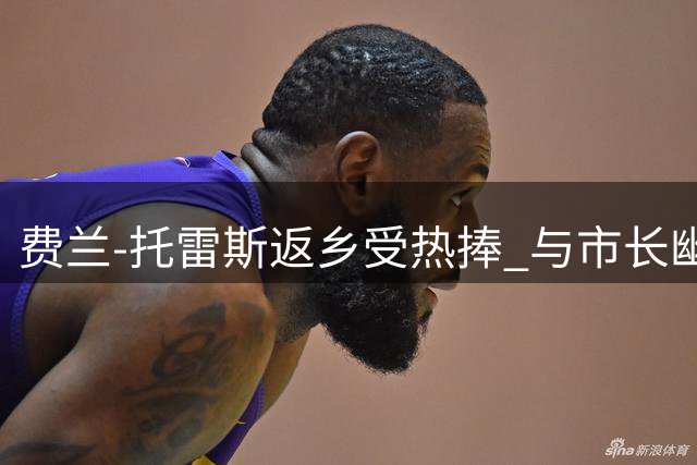 费兰-托雷斯返乡受热捧 与市长幽默互动引爆转会悬念